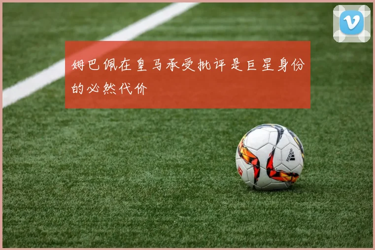 姆巴佩在皇马承受批评是巨星身份的必然代价