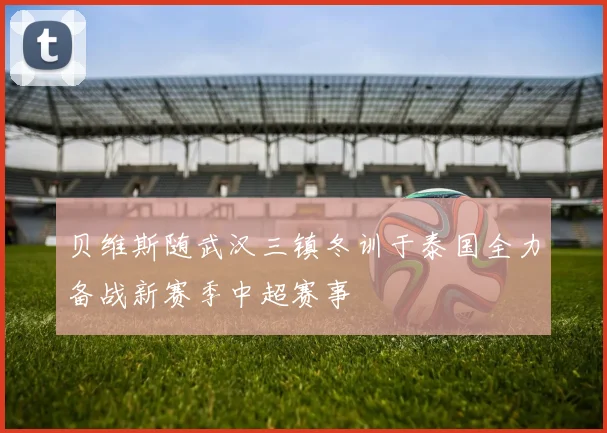 贝维斯随武汉三镇冬训于泰国全力备战新赛季中超赛事