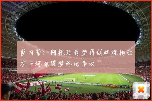 萨内蒂：阿根廷有望再创辉煌梅西在卡塔尔圆梦终结争议