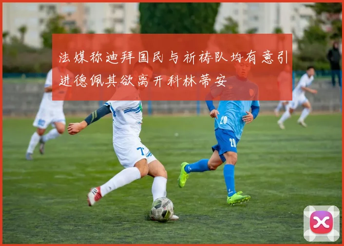 法媒称迪拜国民与祈祷队均有意引进德佩其欲离开科林蒂安