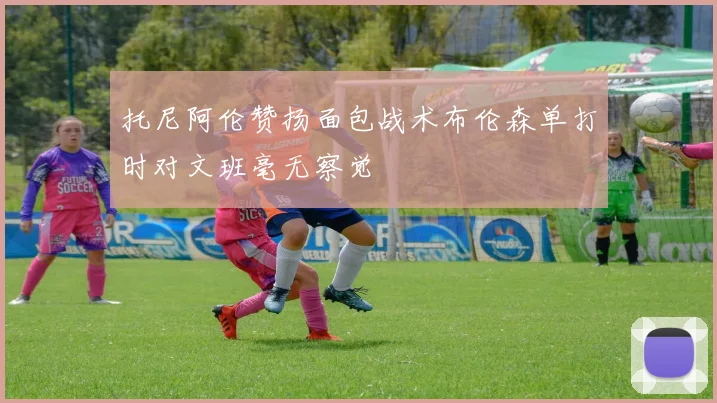托尼阿伦赞扬面包战术布伦森单打时对文班毫无察觉