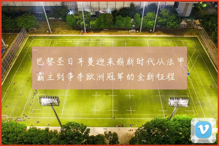 巴黎圣日耳曼迎来崭新时代从法甲霸主到争夺欧洲冠军的全新征程