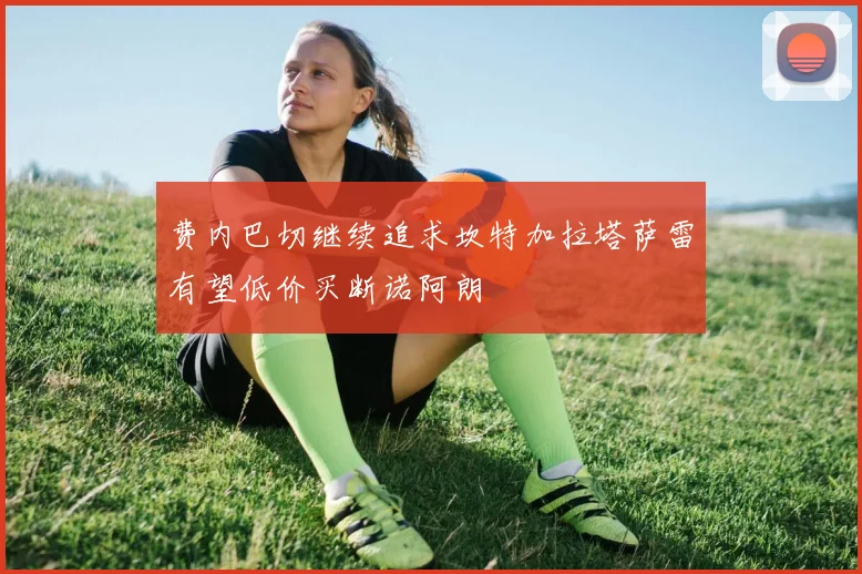 费内巴切继续追求坎特加拉塔萨雷有望低价买断诺阿朗