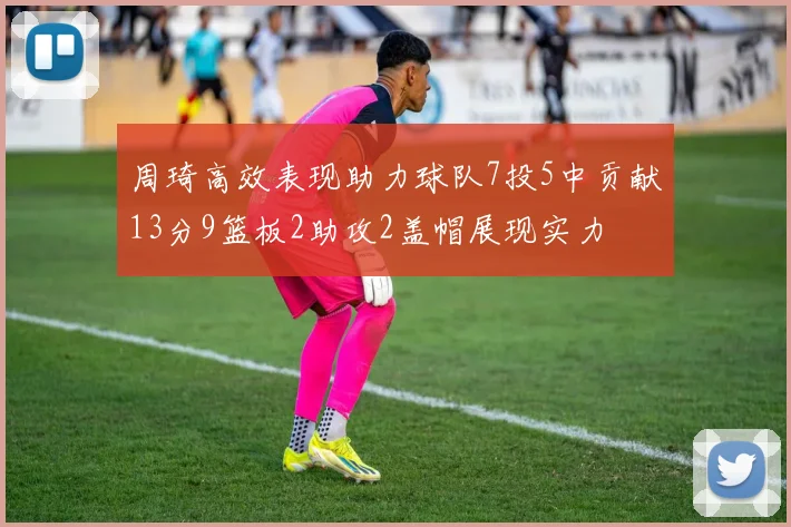 周琦高效表现助力球队7投5中贡献13分9篮板2助攻2盖帽展现实力