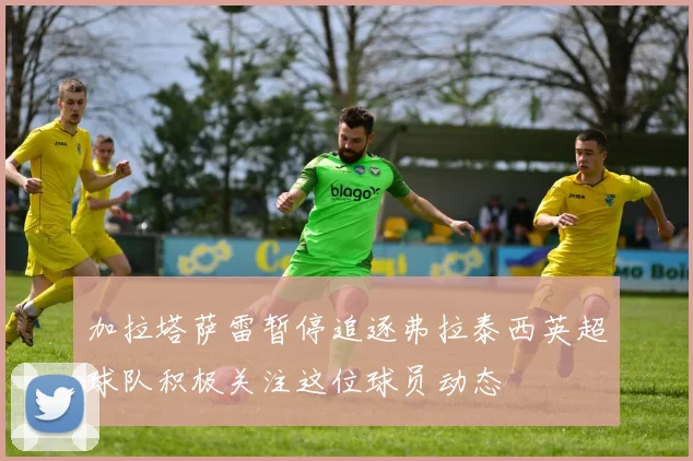 加拉塔萨雷暂停追逐弗拉泰西英超球队积极关注这位球员动态