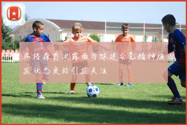 弗格森首次露面与球迷合影精神焕发状态良好引发关注