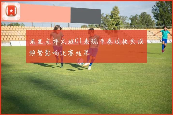老里点评文班G1表现节奏过快失误频繁影响比赛结果