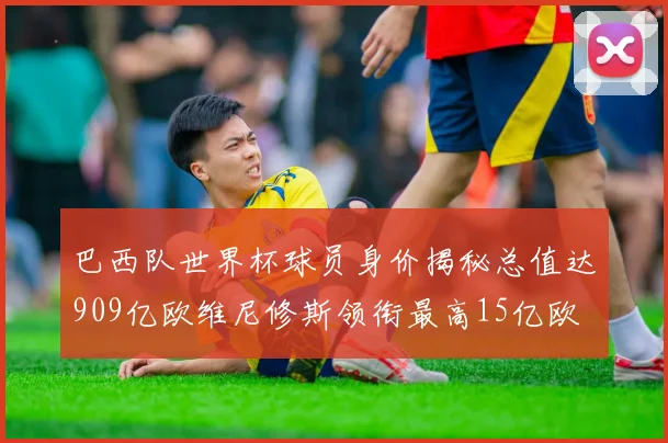 巴西队世界杯球员身价揭秘总值达909亿欧维尼修斯领衔最高15亿欧