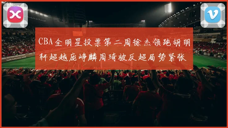 CBA全明星投票第二周徐杰领跑胡明轩超越庞峥麟周琦被反超局势紧张