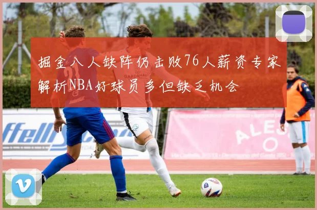 掘金八人缺阵仍击败76人薪资专家解析NBA好球员多但缺乏机会
