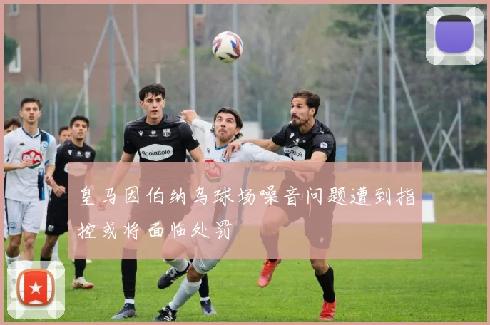 皇马因伯纳乌球场噪音问题遭到指控或将面临处罚