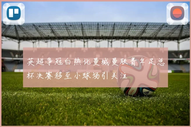 英超争冠白热化曼城曼联青年足总杯决赛移至小球场引关注